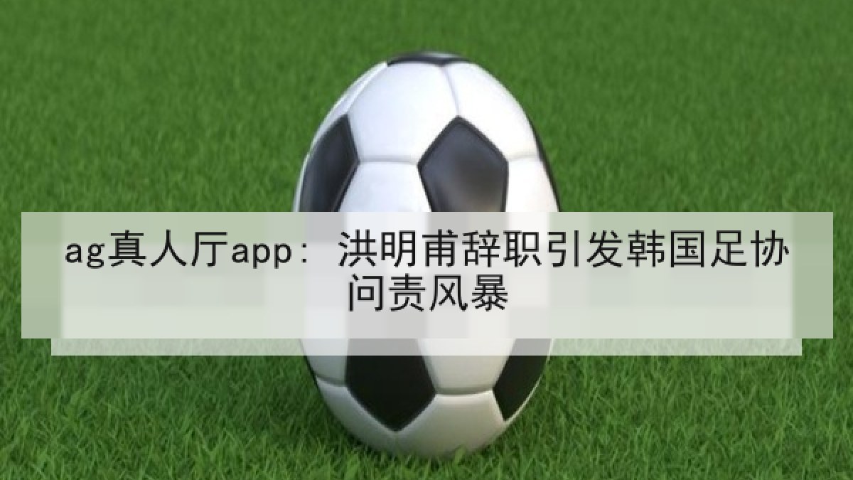 ag真人厅app: 洪明甫辞职引发韩国足协问责风暴