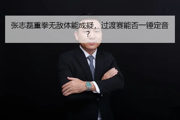 张志磊重拳无敌体能成疑，过渡赛能否一锤定音？