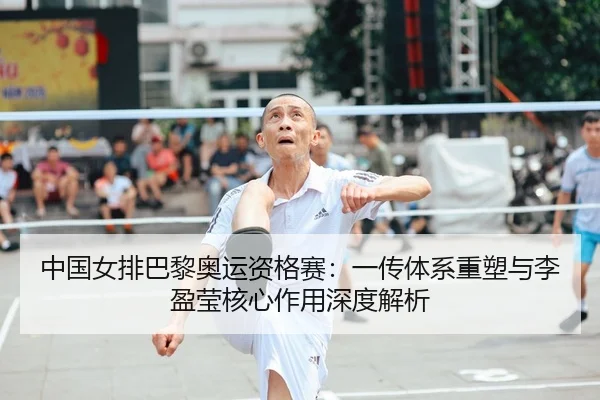 中国女排巴黎奥运资格赛：一传体系重塑与李盈莹核心作用深度解析