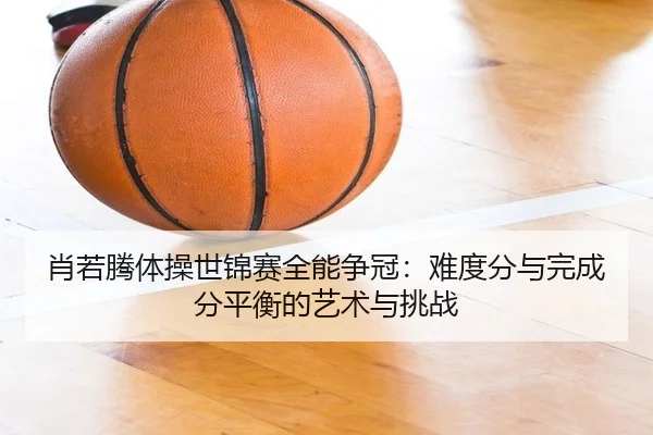 肖若腾体操世锦赛全能争冠：难度分与完成分平衡的艺术与挑战