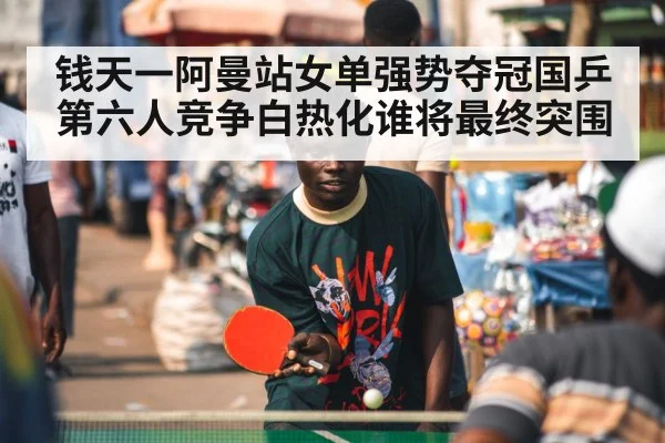 钱天一阿曼站女单强势夺冠国乒第六人竞争白热化谁将最终突围